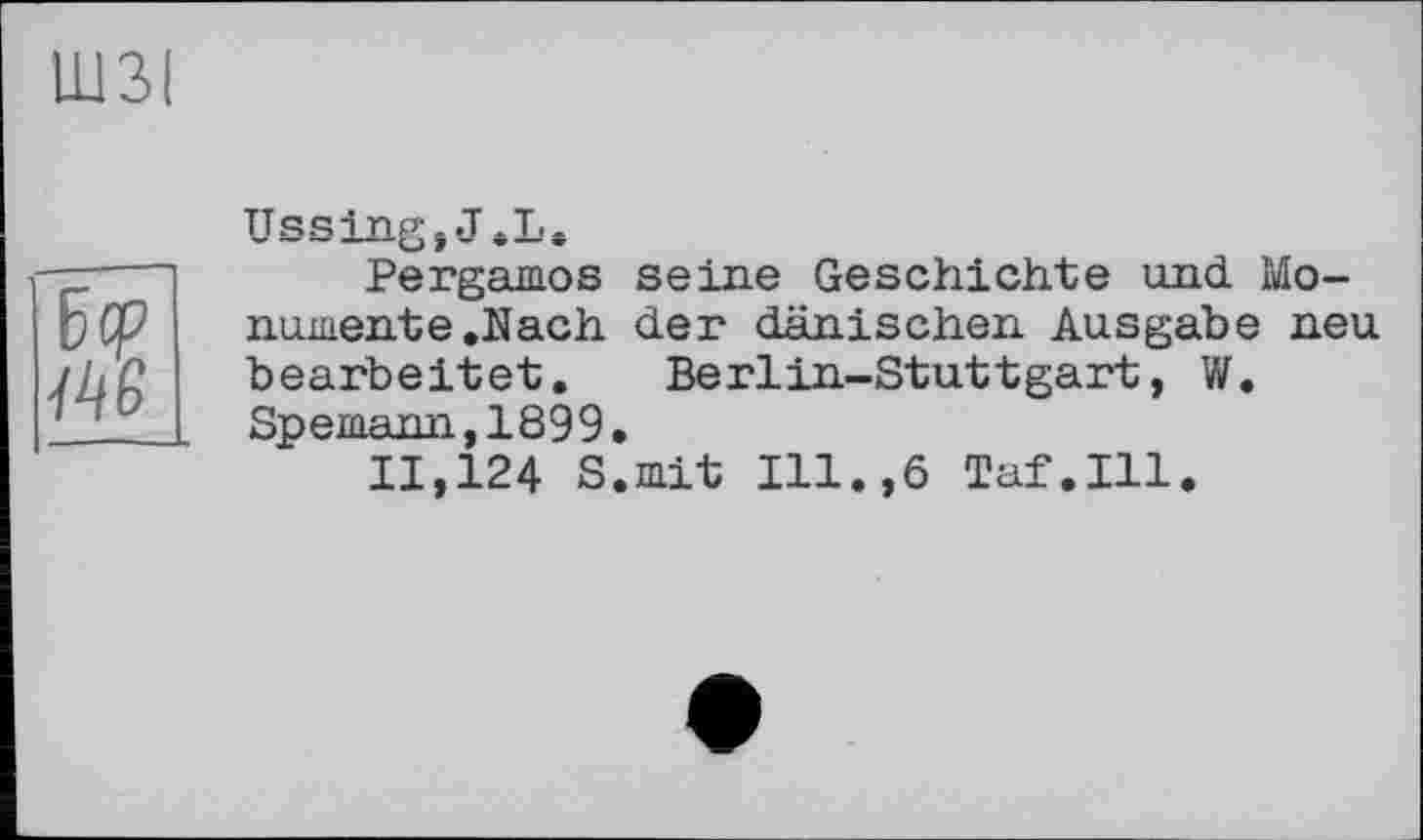 ﻿ШЗІ
Ъср
Ussing,J.L.
Pergamos seine Geschichte und Monumente .Nach der dänischen Ausgabe neu bearbeitet. Berlin-Stuttgart, W. Spemann,1899.
11,124 S.mit Ill.,6 Taf.111.